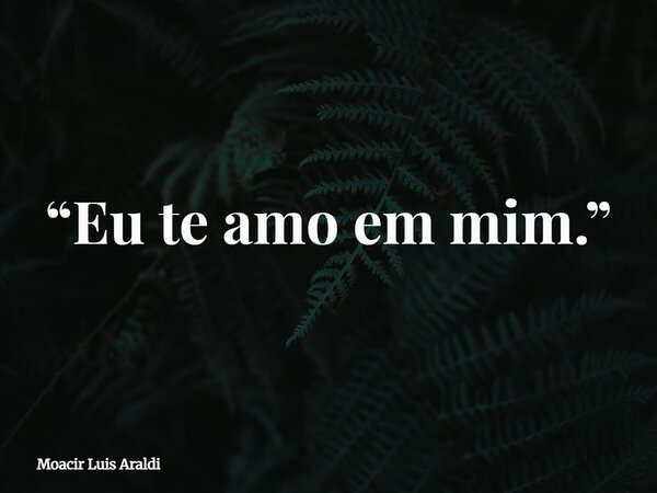 “Eu te amo em mim.”... Frase de Moacir Luis Araldi.
