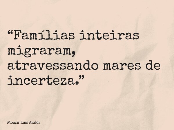 “Famílias inteiras migraram, atravessando mares de incerteza.”... Frase de Moacir Luis Araldi.