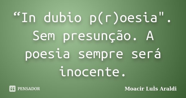 “In dubio p(r)oesia". Sem presunção. A poesia sempre será inocente.... Frase de Moacir Luis Araldi.