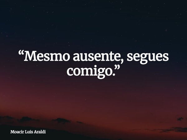 “Mesmo ausente, segues comigo.”... Frase de Moacir Luis Araldi.