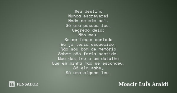 Meu destino Nunca escreverei Nada de mim sei. Só uma pessoa leu, Segredo dela; Não meu. Se me fosse contado Eu já teria esquecido, Não sou bom de memória Saber ... Frase de Moacir Luis Araldi.