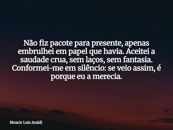 Não fiz pacote para presente, apenas embrulhei em papel que havia. Aceitei a saudade crua, sem laços, sem fantasia. Conformei-me em silêncio: se veio assim, é p... Frase de Moacir Luis Araldi.