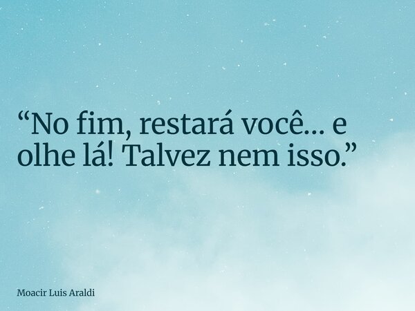 “No fim, restará você… e olhe lá! Talvez nem isso.”... Frase de Moacir Luis Araldi.