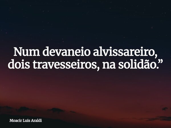 Num devaneio alvissareiro, dois travesseiros, na solidão.”... Frase de Moacir Luis Araldi.