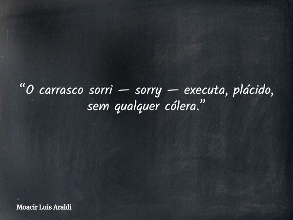 “O carrasco sorri — sorry — executa, plácido, sem qualquer cólera.”... Frase de Moacir Luis Araldi.