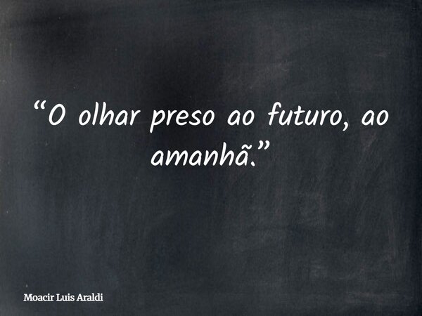 “O olhar preso ao futuro, ao amanhã.”... Frase de Moacir Luis Araldi.