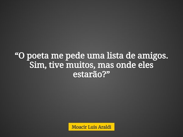 “O poeta me pede uma lista de amigos. Sim, tive muitos, mas onde eles estarão?”... Frase de Moacir Luis Araldi.