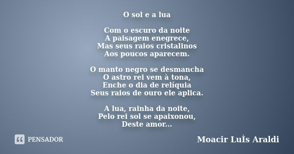 O sol e a lua Com o escuro da noite A paisagem enegrece, Mas seus raios cristalinos Aos poucos aparecem. O manto negro se desmancha O astro rei vem à tona, Ench... Frase de Moacir Luís Araldi.