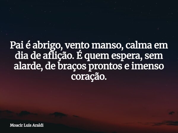 Pai é abrigo, vento manso, calma em dia de aflição. É quem espera, sem alarde, de braços prontos e imenso coração.... Frase de Moacir Luis Araldi.