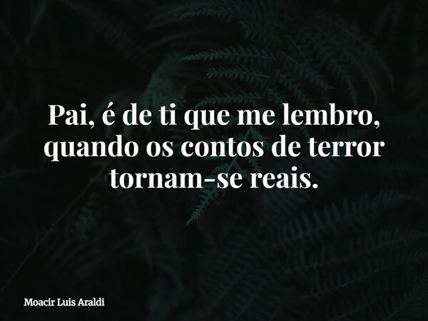 Pai, é de ti que me lembro, quando os contos de terror tornam-se reais.... Frase de Moacir Luis Araldi.