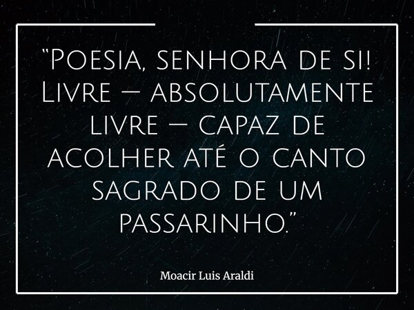 “Poesia, senhora de si! Livre — absolutamente livre — capaz de acolher até o canto sagrado de um passarinho.”... Frase de Moacir Luis Araldi.