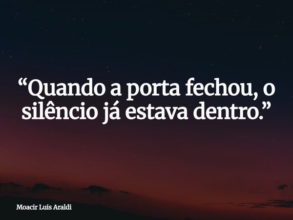 “Quando a porta fechou, o silêncio já estava dentro.”... Frase de Moacir Luis Araldi.