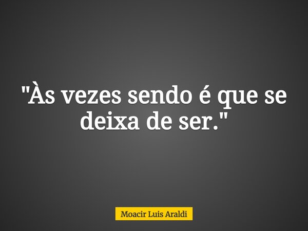 "Às vezes sendo é que se deixa de ser."... Frase de Moacir Luis Araldi.