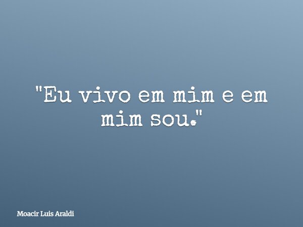 "Eu vivo em mim e em mim sou."... Frase de Moacir Luis Araldi.