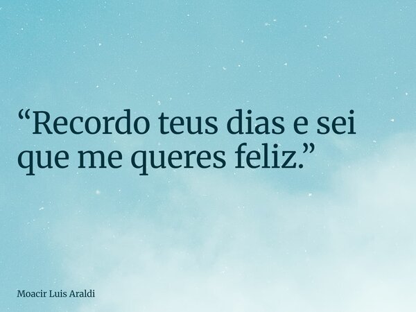 “Recordo teus dias e sei que me queres feliz.”... Frase de Moacir Luis Araldi.