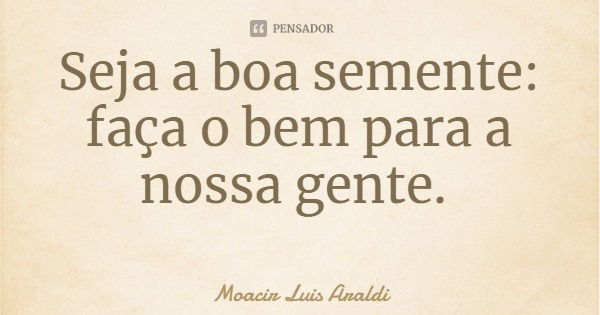 Seja a boa semente: faça o bem para a nossa gente.... Frase de Moacir Luis Araldi.