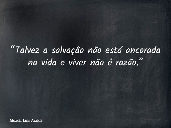 “Talvez a salvação não está ancorada na vida e viver não é razão.”... Frase de Moacir Luis Araldi.