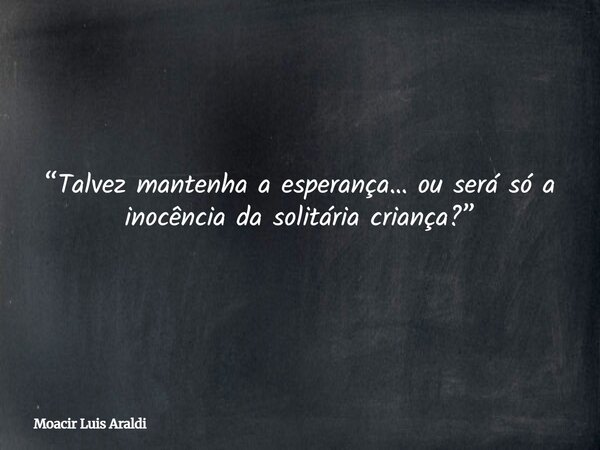 “Talvez mantenha a esperança… ou será só a inocência da solitária criança?”... Frase de Moacir Luis Araldi.