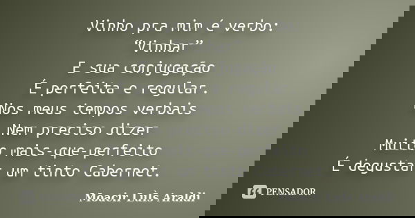Vinho pra mim é verbo: “Vinhar” E sua conjugação É perfeita e regular. Nos meus tempos verbais Nem preciso dizer Muito mais-que-perfeito É degustar um tinto Cab... Frase de Moacir Luis Araldi.