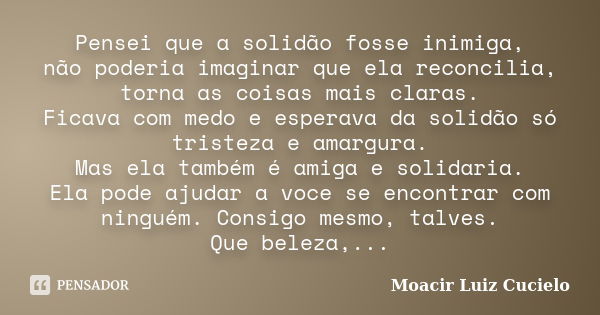 Pensei que a solidão fosse inimiga, não poderia imaginar que ela reconcilia, torna as coisas mais claras. Ficava com medo e esperava da solidão só tristeza e am... Frase de Moacir Luiz Cucielo.