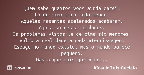 Quem sabe quantos voos ainda darei. Lá de cima fica tudo menor. Aqueles rasantes acelerados acabaram. Agora só resta cuidados. Os problemas vistos lá de cima sã... Frase de Moacir Luiz Cucielo.