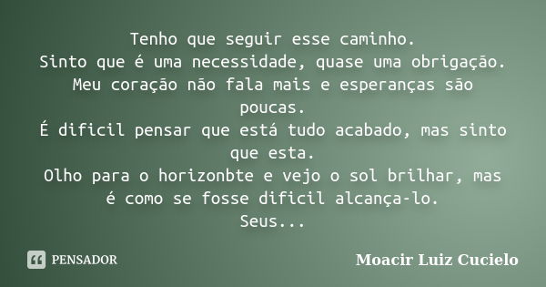 Tenho que seguir esse caminho. Sinto que é uma necessidade, quase uma obrigação. Meu coração não fala mais e esperanças são poucas. É dificil pensar que está tu... Frase de Moacir Luiz Cucielo.