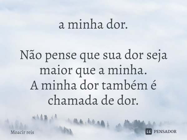 ⁠a minha dor. Não pense que sua dor seja maior que a minha. A minha dor também é chamada de dor.... Frase de Moacir reis.