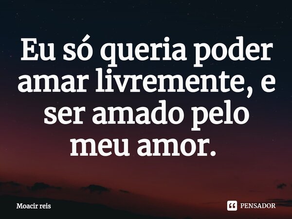 Eu só queria poder amar livremente, e ser amado pelo meu amor. ⁠... Frase de Moacir reis.
