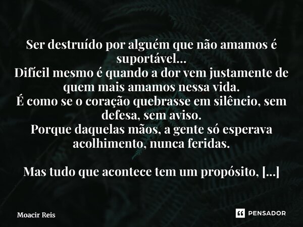 Ser destruído por alguém que não amamos é suportável… Difícil mesmo é quando a dor vem justamente de quem mais amamos nessa vida. É como se o coração quebrasse... Frase de Moacir reis.