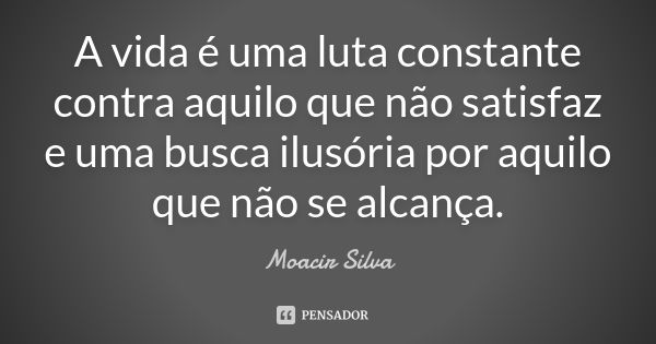 A vida é uma luta constante contra aquilo que não satisfaz e uma busca ilusória por aquilo que não se alcança.... Frase de Moacir Silva.