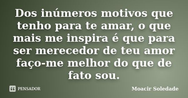 Dos inúmeros motivos que tenho para te amar, o que mais me inspira é que para ser merecedor de teu amor faço-me melhor do que de fato sou.... Frase de Moacir Soledade.