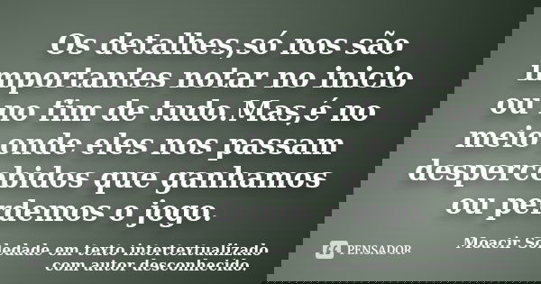 Os detalhes,só nos são importantes notar no inicio ou no fim de tudo.Mas,é no meio onde eles nos passam despercebidos que ganhamos ou perdemos o jogo.... Frase de Moacir Soledade em texto intertextualizado com autor desconhecido..