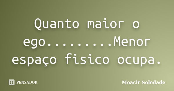 Quanto maior o ego.........Menor espaço fisico ocupa.... Frase de Moacir Soledade.