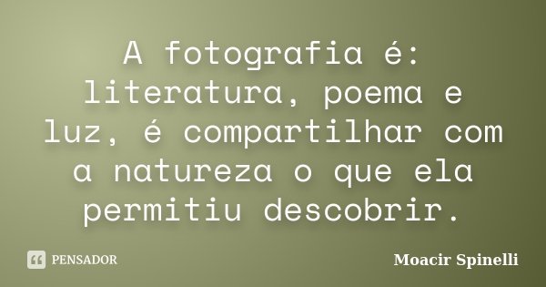 A fotografia é: literatura, poema e luz, é compartilhar com a natureza o que ela permitiu descobrir.... Frase de Moacir Spinelli.