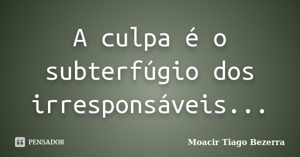 A culpa é o subterfúgio dos irresponsáveis...... Frase de Moacir Tiago Bezerra.