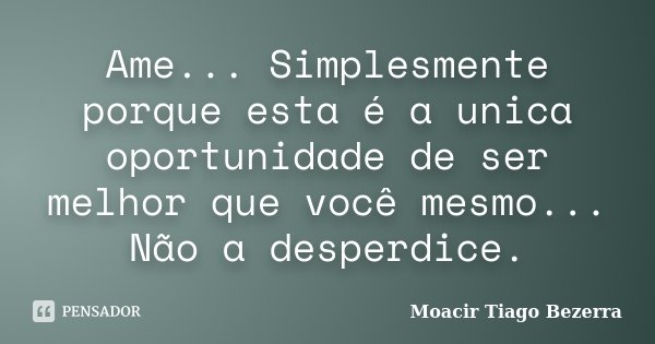 Ame... Simplesmente porque esta é a unica oportunidade de ser melhor que você mesmo... Não a desperdice.... Frase de Moacir Tiago Bezerra.