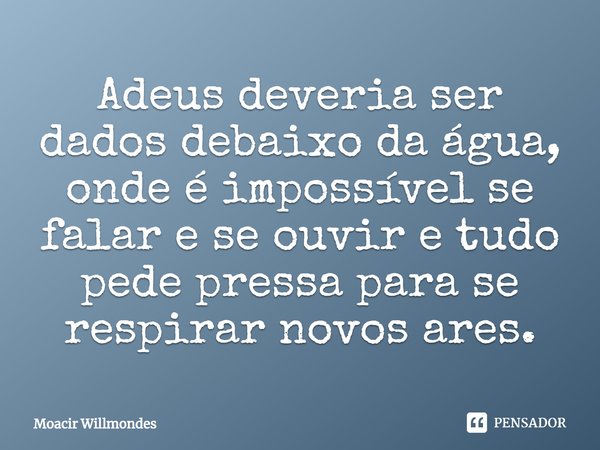 ⁠Adeus deveria ser dados debaixo da água, onde é impossível se falar e se ouvir e tudo pede pressa para se respirar novos ares.... Frase de Moacir Willmondes.