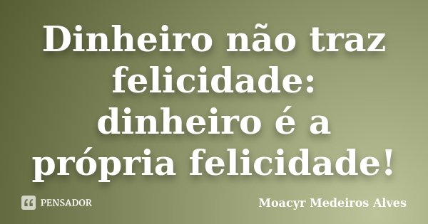 Dinheiro não traz felicidade: dinheiro é a própria felicidade!... Frase de Moacyr Medeiros Alves.