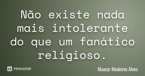 Não existe nada mais intolerante do que um fanático religioso.... Frase de Moacyr Medeiros Alves.