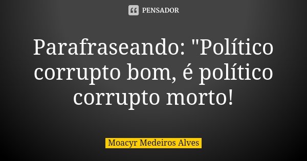Parafraseando: "Político corrupto bom, é político corrupto morto!... Frase de Moacyr Medeiros Alves.