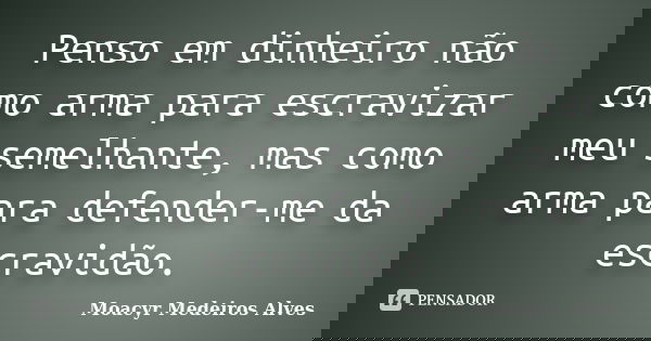 Penso em dinheiro não como arma para escravizar meu semelhante, mas como arma para defender-me da escravidão.... Frase de Moacyr Medeiros Alves.