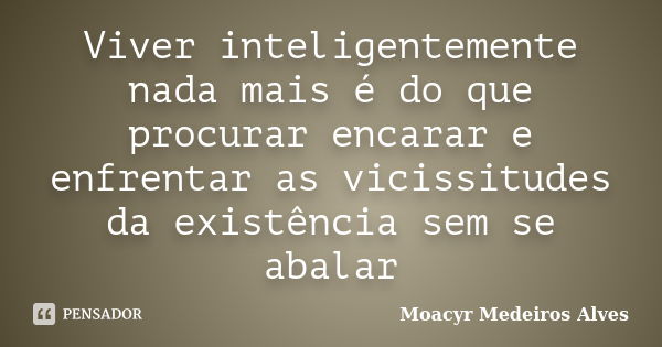 Viver inteligentemente nada mais é do que procurar encarar e enfrentar as vicissitudes da existência sem se abalar... Frase de Moacyr Medeiros Alves.