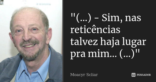 "(...) - Sim, nas reticências talvez haja lugar pra mim... (...)"... Frase de Moacyr Scliar.