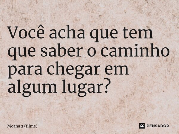 ⁠Você acha que tem que saber o caminho para chegar em algum lugar?... Frase de Moana 2 (filme).