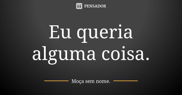 Eu queria alguma coisa.... Frase de Moça sem nome..