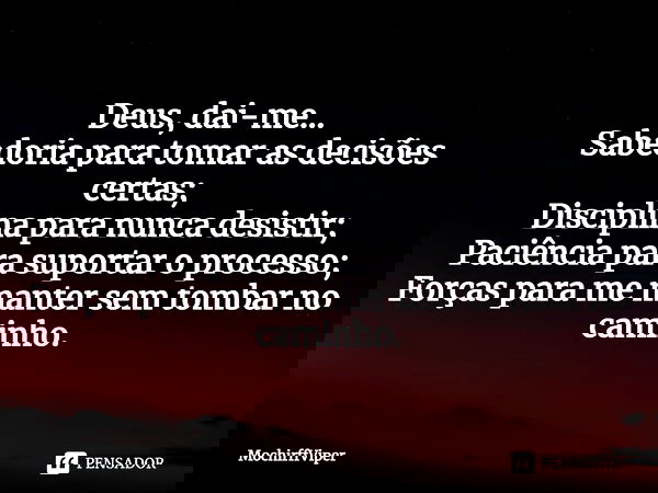 ⁠Deus, dai-me...
Sabedoria para tomar as decisões certas;
Disciplina para nunca desistir;
Paciência para suportar o processo;
Forças para me manter sem tombar n... Frase de MochirffViper.