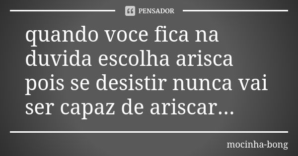 quando voce fica na duvida escolha arisca pois se desistir nunca vai ser capaz de ariscar...... Frase de mocinha-bong.