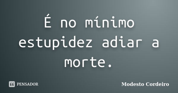 É no mínimo estupidez adiar a morte.... Frase de Modesto Cordeiro.