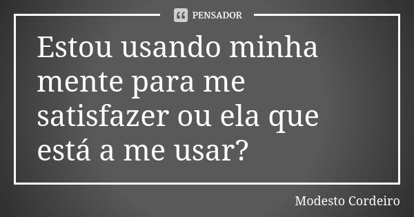 Estou usando minha mente para me satisfazer ou ela que está a me usar?... Frase de Modesto Cordeiro.