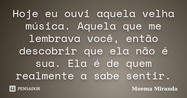 Hoje eu ouvi aquela velha música. Aquela que me lembrava você, então descobrir que ela não é sua. Ela é de quem realmente a sabe sentir.... Frase de Moema Miranda.